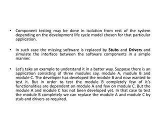 • Component testing may be done in isolation from rest of the system
depending on the development life cycle model chosen for that particular
application.
• In such case the missing software is replaced by Stubs and Drivers and
simulate the interface between the software components in a simple
manner.
• Let’s take an example to understand it in a better way. Suppose there is an
application consisting of three modules say, module A, module B and
module C. The developer has developed the module B and now wanted to
test it. But in order to test the module B completely few of it’s
functionalities are dependent on module A and few on module C. But the
module A and module C has not been developed yet. In that case to test
the module B completely we can replace the module A and module C by
stub and drivers as required.
 