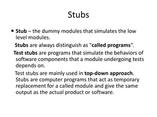Stubs
 Stub – the dummy modules that simulates the low
level modules.
Stubs are always distinguish as "called programs“.
Test stubs are programs that simulate the behaviors of
software components that a module undergoing tests
depends on.
Test stubs are mainly used in top-down approach.
Stubs are computer programs that act as temporary
replacement for a called module and give the same
output as the actual product or software.
 