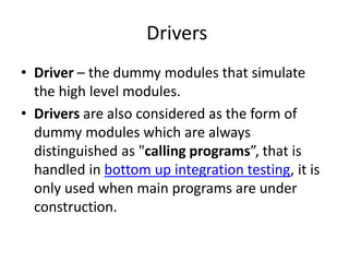 Drivers
• Driver – the dummy modules that simulate
the high level modules.
• Drivers are also considered as the form of
dummy modules which are always
distinguished as "calling programs”, that is
handled in bottom up integration testing, it is
only used when main programs are under
construction.
 