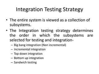 Integration Testing Strategy
• The entire system is viewed as a collection of
subsystems.
• The Integration testing strategy determines
the order in which the subsystems are
selected for testing and integration-
– Big bang integration (Non incremental)
– Incremental integration
– Top down integration
– Bottom up integration
– Sandwich testing
 