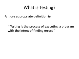 What is Testing?
A more appropriate definition is-
“ Testing is the process of executing a program
with the intent of finding errors “.
 