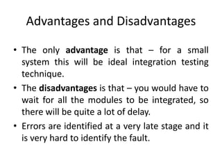 Advantages and Disadvantages
• The only advantage is that – for a small
system this will be ideal integration testing
technique.
• The disadvantages is that – you would have to
wait for all the modules to be integrated, so
there will be quite a lot of delay.
• Errors are identified at a very late stage and it
is very hard to identify the fault.
 