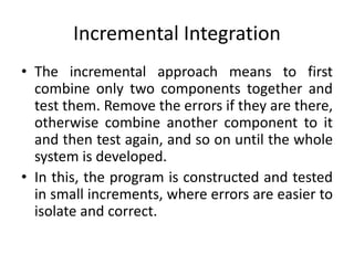Incremental Integration
• The incremental approach means to first
combine only two components together and
test them. Remove the errors if they are there,
otherwise combine another component to it
and then test again, and so on until the whole
system is developed.
• In this, the program is constructed and tested
in small increments, where errors are easier to
isolate and correct.
 