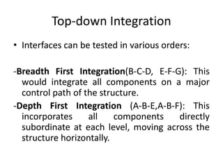 Top-down Integration
• Interfaces can be tested in various orders:
-Breadth First Integration(B-C-D, E-F-G): This
would integrate all components on a major
control path of the structure.
-Depth First Integration (A-B-E,A-B-F): This
incorporates all components directly
subordinate at each level, moving across the
structure horizontally.
 