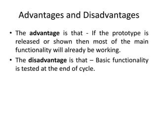 Advantages and Disadvantages
• The advantage is that - If the prototype is
released or shown then most of the main
functionality will already be working.
• The disadvantage is that – Basic functionality
is tested at the end of cycle.
 