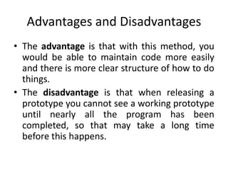 Advantages and Disadvantages
• The advantage is that with this method, you
would be able to maintain code more easily
and there is more clear structure of how to do
things.
• The disadvantage is that when releasing a
prototype you cannot see a working prototype
until nearly all the program has been
completed, so that may take a long time
before this happens.
 