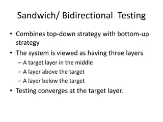 Sandwich/ Bidirectional Testing
• Combines top-down strategy with bottom-up
strategy
• The system is viewed as having three layers
– A target layer in the middle
– A layer above the target
– A layer below the target
• Testing converges at the target layer.
 