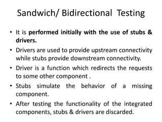 Sandwich/ Bidirectional Testing
• It is performed initially with the use of stubs &
drivers.
• Drivers are used to provide upstream connectivity
while stubs provide downstream connectivity.
• Driver is a function which redirects the requests
to some other component .
• Stubs simulate the behavior of a missing
component.
• After testing the functionality of the integrated
components, stubs & drivers are discarded.
 