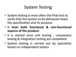 System Testing
• System testing is most often the final test to
verify that the system to be delivered meets
the specification and its purpose.
• It tests both functional & non-functional
aspects of the product.
• It is started once unit testing , component
testing & integration testing are completed.
• System testing is carried out by specialists
testers or independent testers
 
