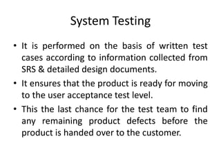 System Testing
• It is performed on the basis of written test
cases according to information collected from
SRS & detailed design documents.
• It ensures that the product is ready for moving
to the user acceptance test level.
• This the last chance for the test team to find
any remaining product defects before the
product is handed over to the customer.
 
