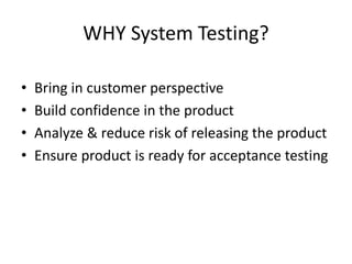 WHY System Testing?
• Bring in customer perspective
• Build confidence in the product
• Analyze & reduce risk of releasing the product
• Ensure product is ready for acceptance testing
 