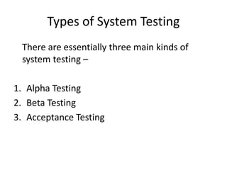 Types of System Testing
There are essentially three main kinds of
system testing –
1. Alpha Testing
2. Beta Testing
3. Acceptance Testing
 