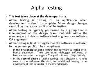 Alpha Testing
• This test takes place at the developer’s site.
• Alpha testing is testing of an application when
development is about to complete. Minor design changes
can still be made as a result of alpha testing.
• Alpha testing is typically performed by a group that is
independent of the design team, but still within the
company, e.g. in-house software test engineers, or software
QA engineers.
• Alpha testing is final testing before the software is released
to the general public. It has two phases:
– In the first phase of alpha testing, the software is tested by in-
house developers. They use either debugger software, or
hardware-assisted debuggers. The goal is to catch bugs quickly.
– In the second phase of alpha testing, the software is handed
over to the software QA staff, for additional testing in an
environment that is similar to the intended use.
 