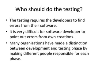 Who should do the testing?
• The testing requires the developers to find
errors from their software.
• It is very difficult for software developer to
point out errors from own creations.
• Many organizations have made a distinction
between development and testing phase by
making different people responsible for each
phase.
 