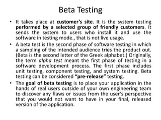Beta Testing
• It takes place at customer’s site. It is the system testing
performed by a selected group of friendly customers. It
sends the system to users who install it and use the
software in testing mode., that is not live usage.
• A beta test is the second phase of software testing in which
a sampling of the intended audience tries the product out.
(Beta is the second letter of the Greek alphabet.) Originally,
the term alpha test meant the first phase of testing in a
software development process. The first phase includes
unit testing, component testing, and system testing. Beta
testing can be considered “pre-release” testing.
• The goal of beta testing is to place your application in the
hands of real users outside of your own engineering team
to discover any flaws or issues from the user’s perspective
that you would not want to have in your final, released
version of the application.
 