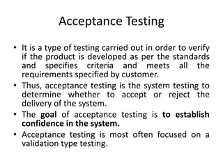 Acceptance Testing
• It is a type of testing carried out in order to verify
if the product is developed as per the standards
and specifies criteria and meets all the
requirements specified by customer.
• Thus, acceptance testing is the system testing to
determine whether to accept or reject the
delivery of the system.
• The goal of acceptance testing is to establish
confidence in the system.
• Acceptance testing is most often focused on a
validation type testing.
 