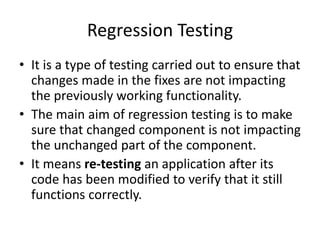 Regression Testing
• It is a type of testing carried out to ensure that
changes made in the fixes are not impacting
the previously working functionality.
• The main aim of regression testing is to make
sure that changed component is not impacting
the unchanged part of the component.
• It means re-testing an application after its
code has been modified to verify that it still
functions correctly.
 