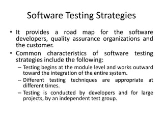 Software Testing Strategies
• It provides a road map for the software
developers, quality assurance organizations and
the customer.
• Common characteristics of software testing
strategies include the following:
– Testing begins at the module level and works outward
toward the integration of the entire system.
– Different testing techniques are appropriate at
different times.
– Testing is conducted by developers and for large
projects, by an independent test group.
 