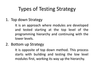 Types of Testing Strategy
1. Top down Strategy
It is an approach where modules are developed
and tested starting at the top level of the
programming hierarchy and continuing with the
lower levels.
2. Bottom up Strategy
It is opposite of top down method. This process
starts with building and testing the low level
modules first, working its way up the hierarchy.
 