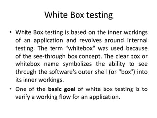 White Box testing
• White Box testing is based on the inner workings
of an application and revolves around internal
testing. The term "whitebox" was used because
of the see-through box concept. The clear box or
whitebox name symbolizes the ability to see
through the software's outer shell (or "box") into
its inner workings.
• One of the basic goal of white box testing is to
verify a working flow for an application.
 