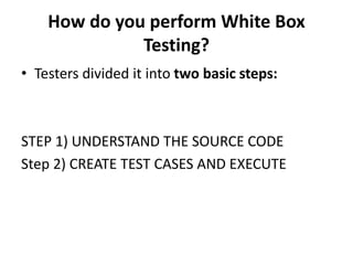 How do you perform White Box
Testing?
• Testers divided it into two basic steps:
STEP 1) UNDERSTAND THE SOURCE CODE
Step 2) CREATE TEST CASES AND EXECUTE
 