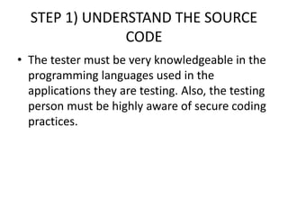STEP 1) UNDERSTAND THE SOURCE
CODE
• The tester must be very knowledgeable in the
programming languages used in the
applications they are testing. Also, the testing
person must be highly aware of secure coding
practices.
 