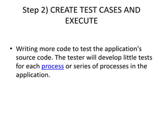 Step 2) CREATE TEST CASES AND
EXECUTE
• Writing more code to test the application's
source code. The tester will develop little tests
for each process or series of processes in the
application.
 