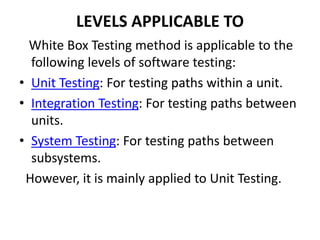LEVELS APPLICABLE TO
White Box Testing method is applicable to the
following levels of software testing:
• Unit Testing: For testing paths within a unit.
• Integration Testing: For testing paths between
units.
• System Testing: For testing paths between
subsystems.
However, it is mainly applied to Unit Testing.
 