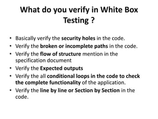 What do you verify in White Box
Testing ?
• Basically verify the security holes in the code.
• Verify the broken or incomplete paths in the code.
• Verify the flow of structure mention in the
specification document
• Verify the Expected outputs
• Verify the all conditional loops in the code to check
the complete functionality of the application.
• Verify the line by line or Section by Section in the
code.
 