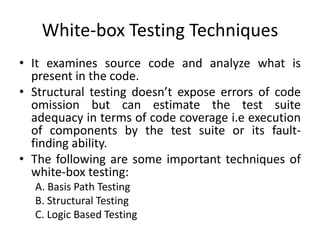 White-box Testing Techniques
• It examines source code and analyze what is
present in the code.
• Structural testing doesn’t expose errors of code
omission but can estimate the test suite
adequacy in terms of code coverage i.e execution
of components by the test suite or its fault-
finding ability.
• The following are some important techniques of
white-box testing:
A. Basis Path Testing
B. Structural Testing
C. Logic Based Testing
 