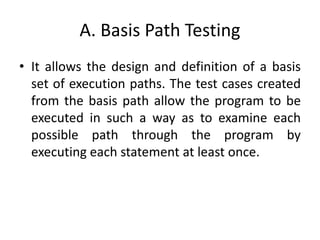 A. Basis Path Testing
• It allows the design and definition of a basis
set of execution paths. The test cases created
from the basis path allow the program to be
executed in such a way as to examine each
possible path through the program by
executing each statement at least once.
 