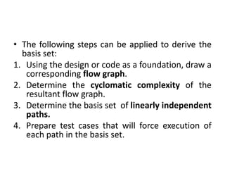 • The following steps can be applied to derive the
basis set:
1. Using the design or code as a foundation, draw a
corresponding flow graph.
2. Determine the cyclomatic complexity of the
resultant flow graph.
3. Determine the basis set of linearly independent
paths.
4. Prepare test cases that will force execution of
each path in the basis set.
 