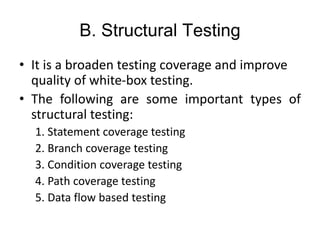 B. Structural Testing
• It is a broaden testing coverage and improve
quality of white-box testing.
• The following are some important types of
structural testing:
1. Statement coverage testing
2. Branch coverage testing
3. Condition coverage testing
4. Path coverage testing
5. Data flow based testing
 