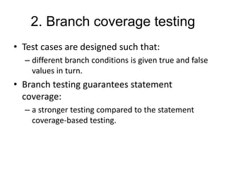 2. Branch coverage testing
• Test cases are designed such that:
– different branch conditions is given true and false
values in turn.
• Branch testing guarantees statement
coverage:
– a stronger testing compared to the statement
coverage-based testing.
 