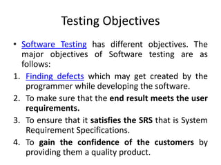 Testing Objectives
• Software Testing has different objectives. The
major objectives of Software testing are as
follows:
1. Finding defects which may get created by the
programmer while developing the software.
2. To make sure that the end result meets the user
requirements.
3. To ensure that it satisfies the SRS that is System
Requirement Specifications.
4. To gain the confidence of the customers by
providing them a quality product.
 