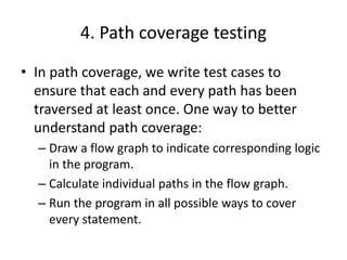4. Path coverage testing
• In path coverage, we write test cases to
ensure that each and every path has been
traversed at least once. One way to better
understand path coverage:
– Draw a flow graph to indicate corresponding logic
in the program.
– Calculate individual paths in the flow graph.
– Run the program in all possible ways to cover
every statement.
 