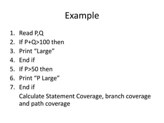 Example
1. Read P,Q
2. If P+Q>100 then
3. Print “Large”
4. End if
5. If P>50 then
6. Print “P Large”
7. End if
Calculate Statement Coverage, branch coverage
and path coverage
 