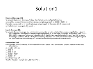 Statement Coverage (SC):
To calculate Statement Coverage, find out the shortest number of paths following
which all the nodes will be covered. Here by traversing through path 1A-2C-3D-E-4G-5H all
the nodes are covered. So by traveling through only one path all the nodes 12345 are covered,
so the Statement coverage in this case is 1.
Branch Coverage (BC):
To calculate Branch Coverage, find out the minimum number of paths which will ensure covering of all the edges. In
this case there is no single path which will ensure coverage of all the edges at one go. By following paths 1A-2C-
3D-E-4G-5H, maximum numbers of edges (A, C, D, E, G and H) are covered but edges B and F are left. To covers
these edges we follow 1A-2B-E-4F. By the combining the above two paths we can ensure of traveling through all
the paths. Hence Branch Coverage is 2. The aim is to cover all possible true/false decisions.
Path Coverage (PC):
Path Coverage ensures covering of all the paths from start to end. Every distinct path through the code is executed
atleast once.
All possible paths are-
1A-2B-E-4F
1A-2B-E-4G-5H
1A-2C-3D-E-4G-5H
1A-2C-3D-E-4F
So path coverage is 4.
Thus for the above example SC=1, BC=2 and PC=4.
Solution1
 