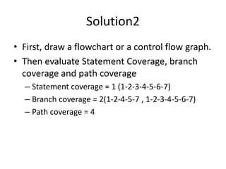 Solution2
• First, draw a flowchart or a control flow graph.
• Then evaluate Statement Coverage, branch
coverage and path coverage
– Statement coverage = 1 (1-2-3-4-5-6-7)
– Branch coverage = 2(1-2-4-5-7 , 1-2-3-4-5-6-7)
– Path coverage = 4
 