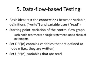 5. Data-flow-based Testing
• Basic idea: test the connections between variable
definitions (“write”) and variable uses (“read”)
• Starting point: variation of the control flow graph
– Each node represents a single statement, not a chain of
statements
• Set DEF(n) contains variables that are defined at
node n (i.e., they are written)
• Set USE(n): variables that are read
 