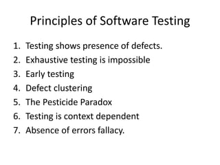Principles of Software Testing
1. Testing shows presence of defects.
2. Exhaustive testing is impossible
3. Early testing
4. Defect clustering
5. The Pesticide Paradox
6. Testing is context dependent
7. Absence of errors fallacy.
 