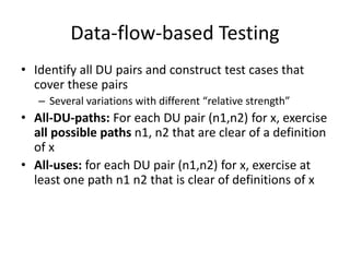 Data-flow-based Testing
• Identify all DU pairs and construct test cases that
cover these pairs
– Several variations with different “relative strength”
• All-DU-paths: For each DU pair (n1,n2) for x, exercise
all possible paths n1, n2 that are clear of a definition
of x
• All-uses: for each DU pair (n1,n2) for x, exercise at
least one path n1 n2 that is clear of definitions of x
 