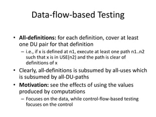 Data-flow-based Testing
• All-definitions: for each definition, cover at least
one DU pair for that definition
– i.e., if x is defined at n1, execute at least one path n1..n2
such that x is in USE(n2) and the path is clear of
definitions of x
• Clearly, all-definitions is subsumed by all-uses which
is subsumed by all-DU-paths
• Motivation: see the effects of using the values
produced by computations
– Focuses on the data, while control-flow-based testing
focuses on the control
 