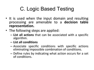 C. Logic Based Testing
• It is used when the input domain and resulting
processing are amenable to a decision table
representation.
• The following steps are applied:
– List all actions that can be associated with a specific
algorithm.
– List all conditions
– Associate specific conditions with specific actions
eliminating impossible combination of conditions.
– Define rules by indicating what action occurs for a set
of conditions.
 