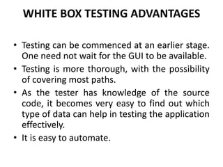 WHITE BOX TESTING ADVANTAGES
• Testing can be commenced at an earlier stage.
One need not wait for the GUI to be available.
• Testing is more thorough, with the possibility
of covering most paths.
• As the tester has knowledge of the source
code, it becomes very easy to find out which
type of data can help in testing the application
effectively.
• It is easy to automate.
 