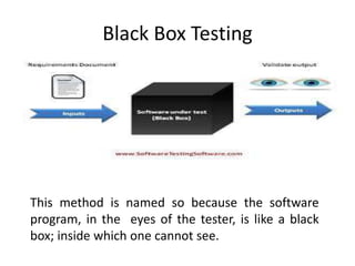 Black Box Testing
This method is named so because the software
program, in the eyes of the tester, is like a black
box; inside which one cannot see.
 