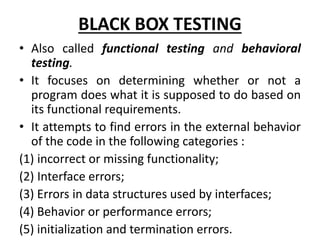 BLACK BOX TESTING
• Also called functional testing and behavioral
testing.
• It focuses on determining whether or not a
program does what it is supposed to do based on
its functional requirements.
• It attempts to find errors in the external behavior
of the code in the following categories :
(1) incorrect or missing functionality;
(2) Interface errors;
(3) Errors in data structures used by interfaces;
(4) Behavior or performance errors;
(5) initialization and termination errors.
 