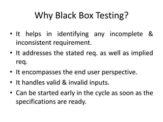 Why Black Box Testing?
• It helps in identifying any incomplete &
inconsistent requirement.
• It addresses the stated req. as well as implied
req.
• It encompasses the end user perspective.
• It handles valid & invalid inputs.
• Can be started early in the cycle as soon as the
specifications are ready.
 