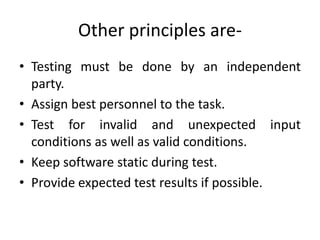 Other principles are-
• Testing must be done by an independent
party.
• Assign best personnel to the task.
• Test for invalid and unexpected input
conditions as well as valid conditions.
• Keep software static during test.
• Provide expected test results if possible.
 