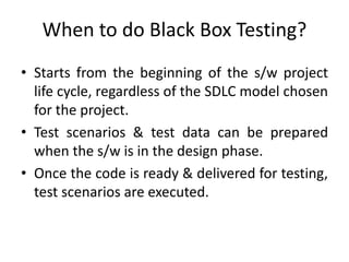 When to do Black Box Testing?
• Starts from the beginning of the s/w project
life cycle, regardless of the SDLC model chosen
for the project.
• Test scenarios & test data can be prepared
when the s/w is in the design phase.
• Once the code is ready & delivered for testing,
test scenarios are executed.
 